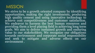 MISSION
We strive to be a growth oriented company by identifying
opportunities, making the right investments, producing
high quality cement and using innovative technology to
achieve cost competitiveness and customer satisfaction.
We endeavor to harness the best human resources and
providing them a level playing field in achieving long term
goals. We aim to deliver sustained growth and enduring
value to our stakeholders. We recognize our obligations
towards environment and corporate social responsibility
and seek to mitigate and adverse effects on our
environment .
 