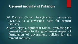 All Pakistan Cement Manufacturers Association
(APCMA) is a governing body for cement
industry.
APCMA plays a significant role in protecting the
cement industry to the government respect of
formulation of government policies for the
cement industry.
Cement industry of Pakistan
 