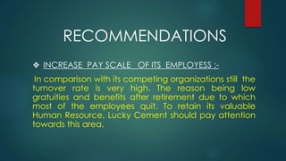 ❖ INCREASE PAY SCALE OF ITS EMPLOYESS :-
In comparison with its competing organizations still the
turnover rate is very high. The reason being low
gratuities and benefits after retirement due to which
most of the employees quit. To retain its valuable
Human Resource, Lucky Cement should pay attention
towards this area.
RECOMMENDATIONS
 