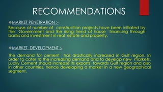 ❖MARKET PENETRATION :-
Because of number of construction projects have been initiated by
the Government and the rising trend of house financing through
banks and investment in real estate and property.
❖MARKET DEVELOPMENT :-
The demand for cement has drastically increased in Gulf region. In
order to cater to the increasing demand and to develop new markets,
Lucky Cement should increase its exports towards Gulf region and also
in other countries, hence developing a market in a new geographical
segment.
RECOMMENDATIONS
 