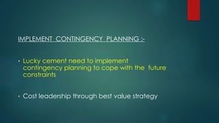 IMPLEMENT CONTINGENCY PLANNING :-
• Lucky cement need to implement
contingency planning to cope with the future
constraints
• Cost leadership through best value strategy
 