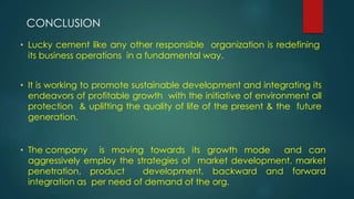 • Lucky cement like any other responsible organization is redefining
its business operations in a fundamental way.
• It is working to promote sustainable development and integrating its
endeavors of profitable growth with the initiative of environment all
protection & uplifting the quality of life of the present & the future
generation.
• The company is moving towards its growth mode and can
aggressively employ the strategies of market development, market
penetration, product development, backward and forward
integration as per need of demand of the org.
CONCLUSION
 