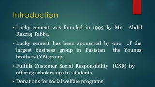 Introduction
• Lucky cement was founded in 1993 by Mr. Abdul
Razzaq Tabba.
• Lucky cement has been sponsored by one of the
largest business group in Pakistan the Younus
brothers (YB) group.
• Fulfills Customer Social Responsibility (CSR) by
offering scholarships to students
• Donations for social welfare programs
 