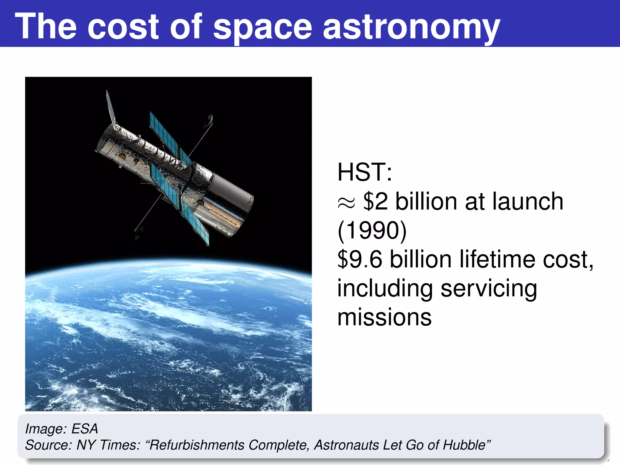 The cost of space astronomy
HST:
≈ $2 billion at launch
(1990)
$9.6 billion lifetime cost,
including servicing
missions
17 / 73
Image: ESA
Source: NY Times: “Refurbishments Complete, Astronauts Let Go of Hubble”
 