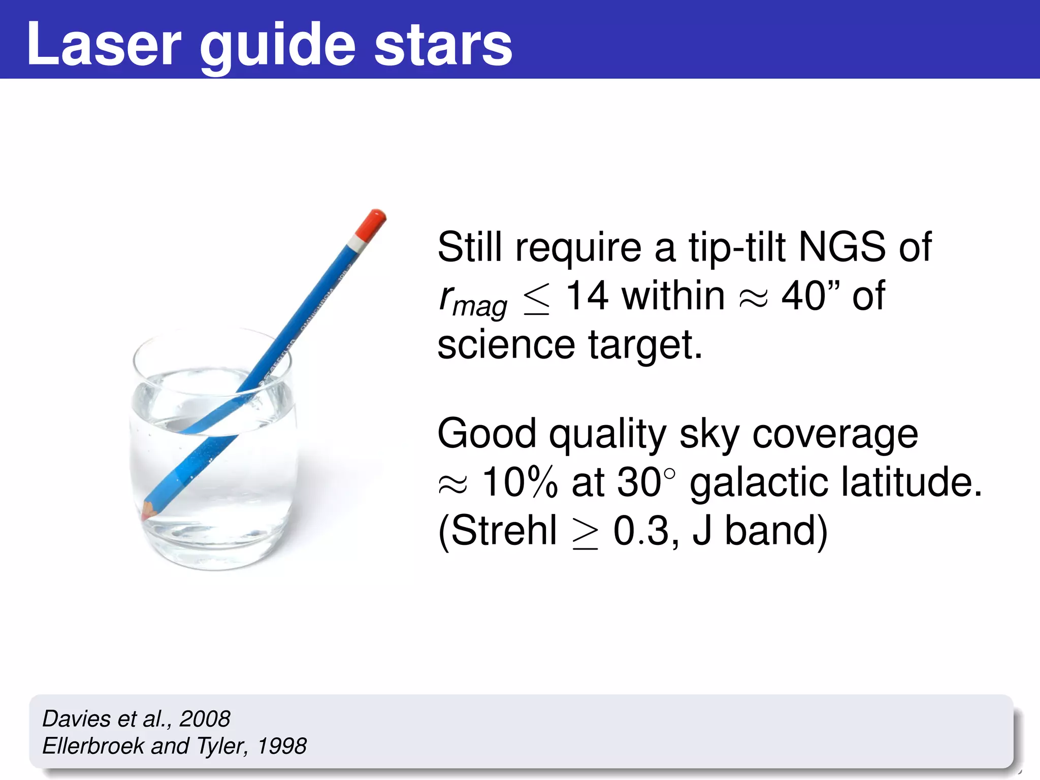 Laser guide stars
Still require a tip-tilt NGS of
rmag ≤ 14 within ≈ 40” of
science target.
Good quality sky coverage
≈ 10% at 30◦
galactic latitude.
(Strehl ≥ 0.3, J band)
24 / 73
Davies et al., 2008
Ellerbroek and Tyler, 1998
 