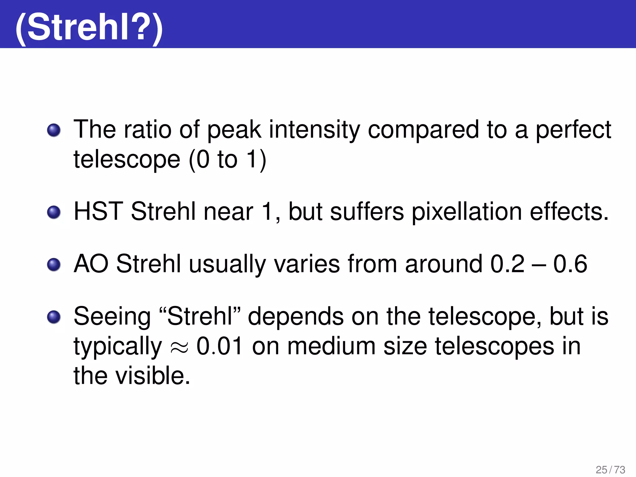 (Strehl?)
The ratio of peak intensity compared to a perfect
telescope (0 to 1)
HST Strehl near 1, but suffers pixellation effects.
AO Strehl usually varies from around 0.2 – 0.6
Seeing “Strehl” depends on the telescope, but is
typically ≈ 0.01 on medium size telescopes in
the visible.
25 / 73
 