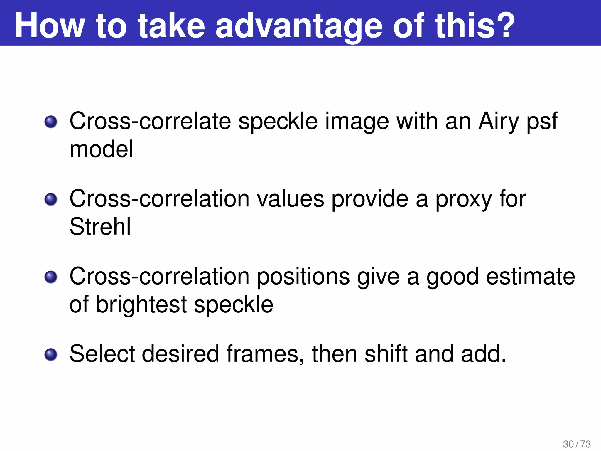 How to take advantage of this?
Cross-correlate speckle image with an Airy psf
model
Cross-correlation values provide a proxy for
Strehl
Cross-correlation positions give a good estimate
of brightest speckle
Select desired frames, then shift and add.
30 / 73
 