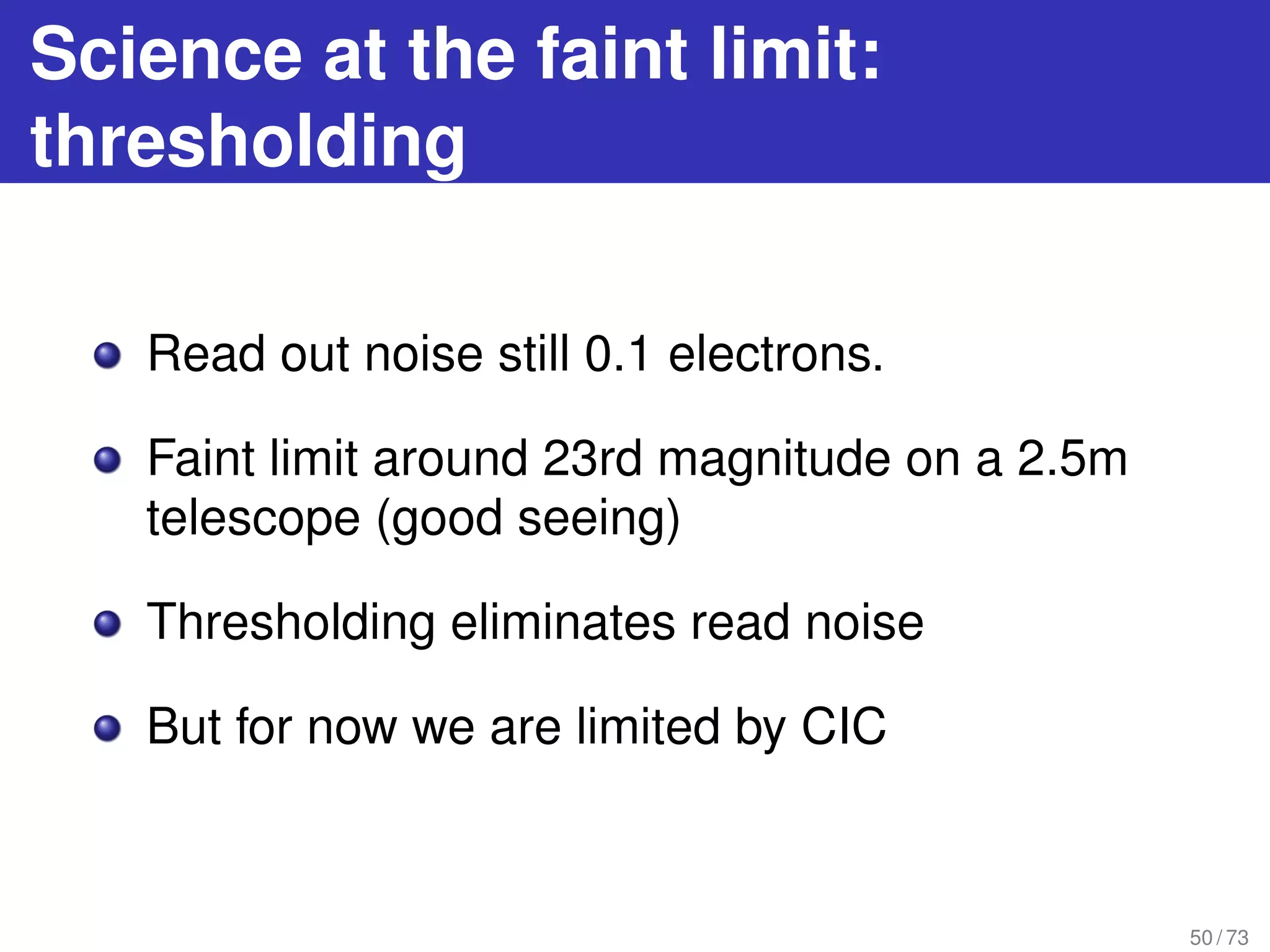Science at the faint limit:
thresholding
Read out noise still 0.1 electrons.
Faint limit around 23rd magnitude on a 2.5m
telescope (good seeing)
Thresholding eliminates read noise
But for now we are limited by CIC
50 / 73
 