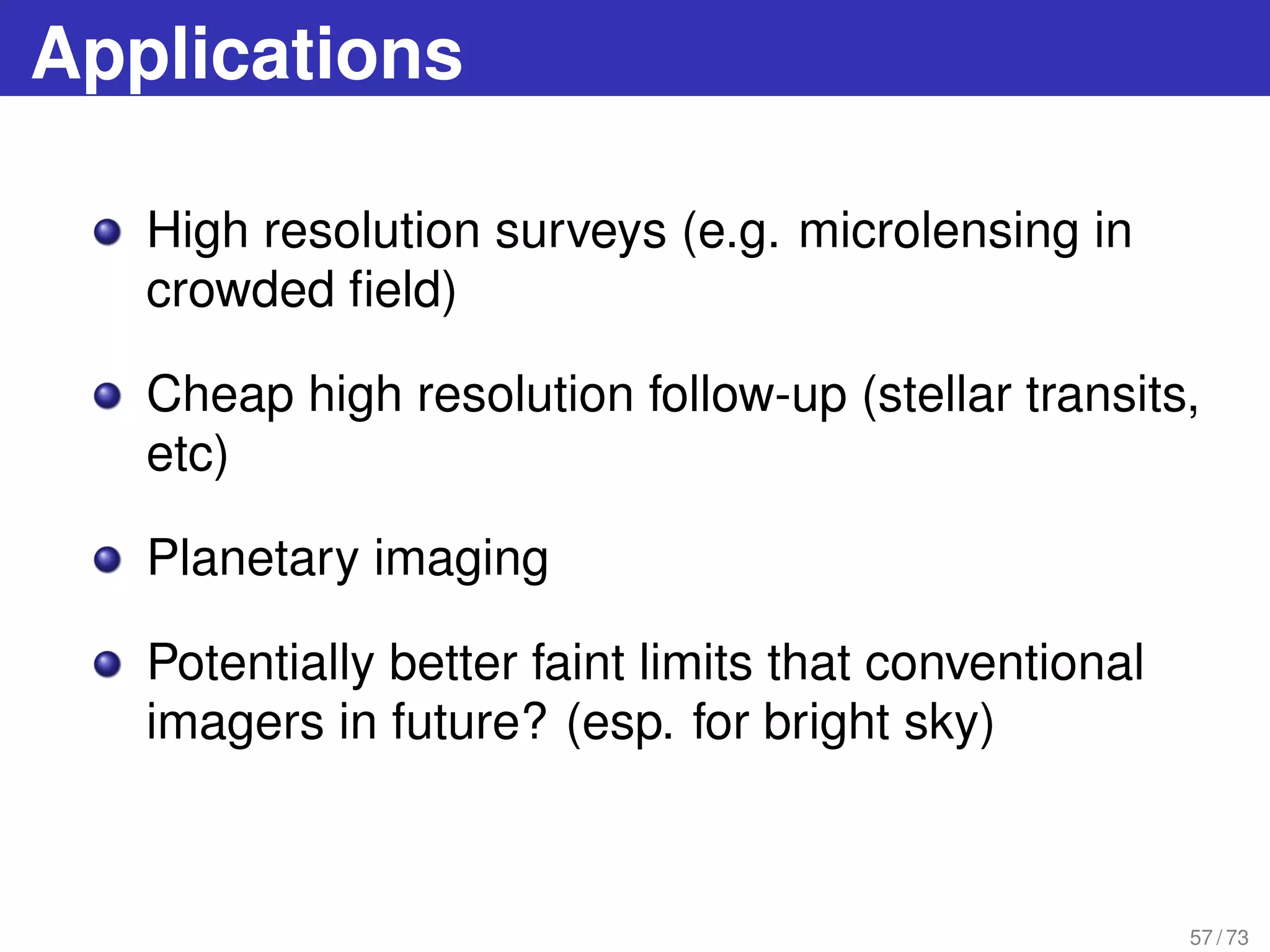 Applications
High resolution surveys (e.g. microlensing in
crowded ﬁeld)
Cheap high resolution follow-up (stellar transits,
etc)
Planetary imaging
Potentially better faint limits that conventional
imagers in future? (esp. for bright sky)
57 / 73
 