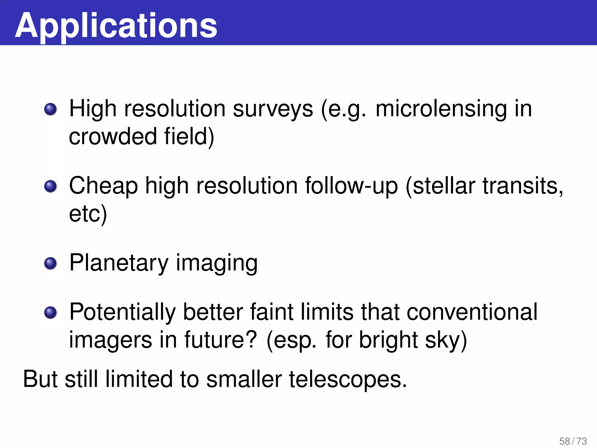 Applications
High resolution surveys (e.g. microlensing in
crowded ﬁeld)
Cheap high resolution follow-up (stellar transits,
etc)
Planetary imaging
Potentially better faint limits that conventional
imagers in future? (esp. for bright sky)
But still limited to smaller telescopes.
58 / 73
 