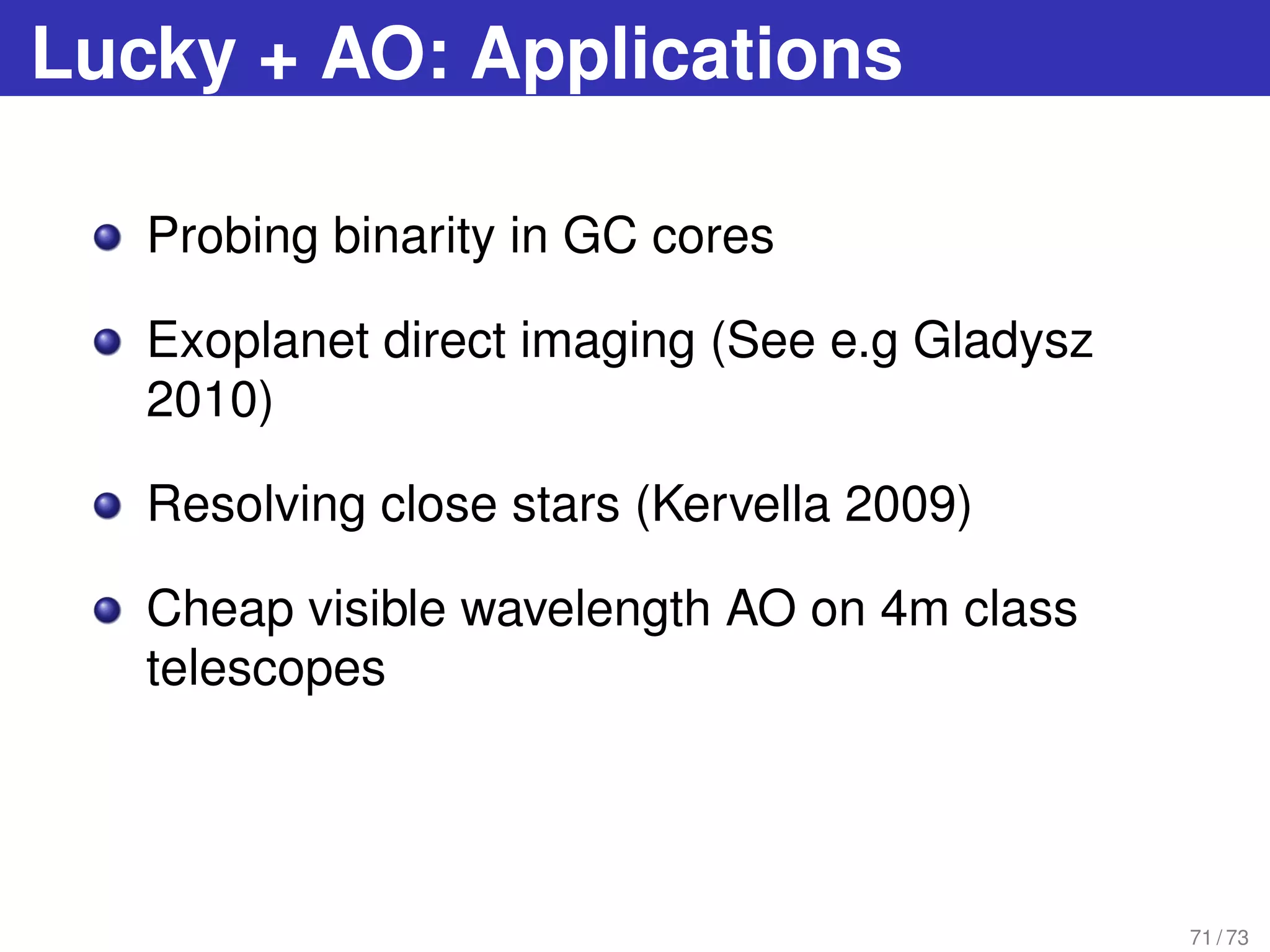 Lucky + AO: Applications
Probing binarity in GC cores
Exoplanet direct imaging (See e.g Gladysz
2010)
Resolving close stars (Kervella 2009)
Cheap visible wavelength AO on 4m class
telescopes
71 / 73
 