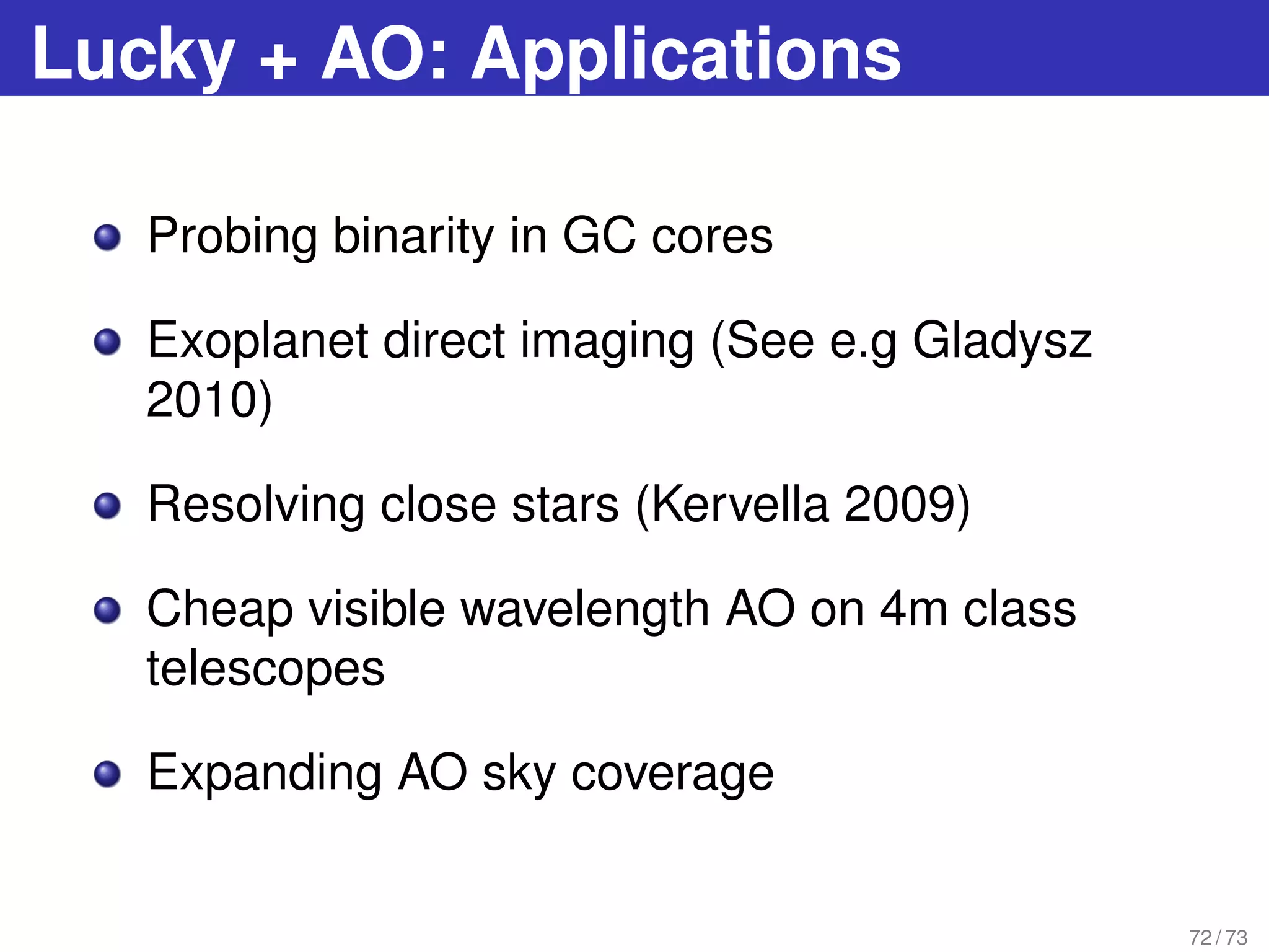 Lucky + AO: Applications
Probing binarity in GC cores
Exoplanet direct imaging (See e.g Gladysz
2010)
Resolving close stars (Kervella 2009)
Cheap visible wavelength AO on 4m class
telescopes
Expanding AO sky coverage
72 / 73
 