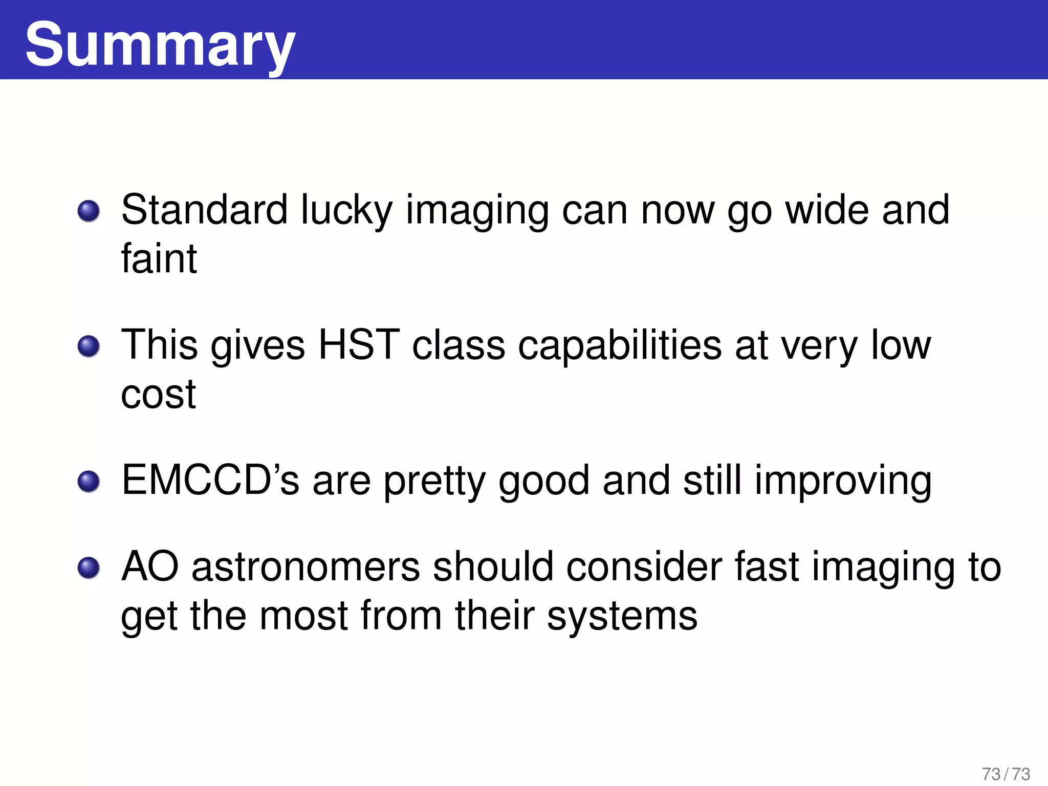 Summary
Standard lucky imaging can now go wide and
faint
This gives HST class capabilities at very low
cost
EMCCD’s are pretty good and still improving
AO astronomers should consider fast imaging to
get the most from their systems
73 / 73
 