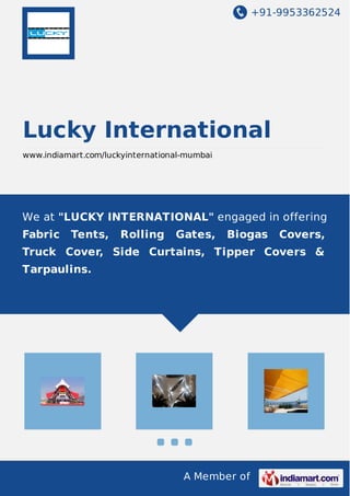 +91-9953362524
A Member of
Lucky International
www.indiamart.com/luckyinternational-mumbai
We at "LUCKY INTERNATIONAL" engaged in offering
Fabric Tents, Rolling Gates, Biogas Covers,
Truck Cover, Side Curtains, Tipper Covers &
Tarpaulins.
 