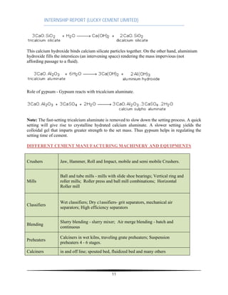 INTERNSHIP REPORT (LUCKY CEMENT LIMITED)
11
This calcium hydroxide binds calcium silicate particles together. On the other hand, aluminium
hydroxide fills the interstices (an intervening space) rendering the mass impervious (not
affording passage to a fluid).
Role of gypsum - Gypsum reacts with tricalcium aluminate.
Note: The fast-setting tricalcium aluminate is removed to slow down the setting process. A quick
setting will give rise to crystalline hydrated calcium aluminate. A slower setting yields the
colloidal gel that imparts greater strength to the set mass. Thus gypsum helps in regulating the
setting time of cement.
DIFFERENT CEMENT MANUFACTURING MACHINERY AND EQUIPMENTS
Crushers Jaw, Hammer, Roll and Impact, mobile and semi mobile Crushers.
Mills
Ball and tube mills - mills with slide shoe bearings; Vertical ring and
roller mills; Roller press and ball mill combinations; Horizontal
Roller mill
Classifiers
Wet classifiers; Dry c1assifiers- grit separators, mechanical air
separators; High efficiency separators
Blending
Slurry blending - slurry mixer; Air merge blending - batch and
continuous
Preheaters
Calciners in wet kilns, traveling grate preheaters; Suspension
preheaters 4 - 6 stages.
Calciners in and off line; spouted bed, fluidized bed and many others
 