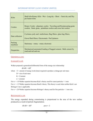 INTERNSHIP REPORT (LUCKY CEMENT LIMITED)
12
Kilns
Shaft kiln-Rotary Kiln - Wet - Long dry - Short - Semi dry and Dry
pre heater kilns
Coolers
Rotary Cooler - planetary cooler; Traveling and Reciprocating grate
coolers; Static grate, pendulum coolers and cross bar coolers
Dust collectors
Cyclones; poly and multiclones; Bag filters- glass bag filters;
Gravel Bed filters; Electrostatic PreCipitators
Packing
machines
Stationary - rotary - rotary electronic
Despatches
Mechanized-automated loading of bagged cement; Bulk cement by
road and rail and sea
GRINDING LAWS
WALKAR’S LAW
Walker proposed a generalized differential form of the energy-size relationship:
dE/dD = -kDn
where E = amount of energy (work done) required to produce a change per unit mass
D = size of unit mass
K = Constant
n = constant
For n = -1.0 Walker equation becomes Kick’s theory used for coarse particles > 1 mm.
For n = -1.5 Walker equation becomes Bond’s theory. This theory is used when neither Kick’s nor
Rittinger’s law is applicable.
For n = -2.0 Walker equation becomes Rittinger’s theory used for fine particles < 1 mm size.
RITTINGER’S LAW
The energy expended during comminuting is proportional to the area of the new surface
produced as a result of particle fragmentation.
dE/dD = -kDn
put n= -2
 