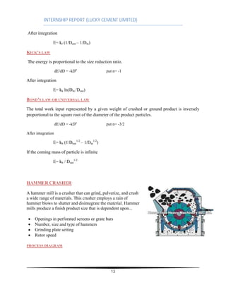 INTERNSHIP REPORT (LUCKY CEMENT LIMITED)
13
After integration
E= kr (1/Dout – 1/Din)
KICK’S LAW
The energy is proportional to the size reduction ratio.
dE/dD = -kDn
put n= -1
After integration
E= kk ln(Din /Dout)
BOND’S LAW OR UNIVERSAL LAW
The total work input represented by a given weight of crushed or ground product is inversely
proportional to the square root of the diameter of the product particles.
dE/dD = -kDn
put n= -3/2
After integration
E= kb (1/Dout
1/2
– 1/Din
1/2
)
If the coming mass of particle is infinite
E= kb / Dout
1/2
HAMMER CRASHER
A hammer mill is a crusher that can grind, pulverize, and crush
a wide range of materials. This crusher employs a rain of
hammer blows to shatter and disintegrate the material. Hammer
mills produce a finish product size that is dependent upon...
∑ Openings in perforated screens or grate bars
∑ Number, size and type of hammers
∑ Grinding plate setting
∑ Rotor speed
PROCESS DIAGRAM
 
