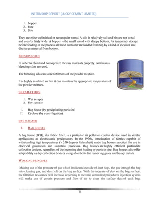 INTERNSHIP REPORT (LUCKY CEMENT LIMITED)
18
1. hopper
2. bine
3. Silo
They are either cylindrical or rectangular vassal. A silo is relatively tall and bin are not so tall
and usually fairly wide. A hopper is the small vassal with sloppy bottom, for temporary storage
before feeding in the process all these container are loaded from top by a kind of elevator and
discharge material from bottom.
BLENDING SILO
In order to blend and homogenize the raw materials properly, continuous
blending silos are used.
The blending silo can store 6000 tons of the powder mixture.
It is highly insulated so that it can maintain the appropriate temperature of
the powder mixture.
SEPARATORS
1. Wet scraper
2. Dry scraper
I. Bag house (by precipitating particles)
II. Cyclone (by centrifugation)
DRY SCRAPER
I. BAG HOUSES
A bag house (B/H), aka fabric filter, is a particular air pollution control device, used in similar
applications as electrostatic precipitators. In the 1970s, introduction of fabrics capable of
withstanding high temperatures (> 350 degrees Fahrenheit) made bag houses practical for use in
electrical generation and industrial processes. Bag houses are highly efficient particulate
collection devices, regardless of the incoming dust loading or particle size. Bag houses also offer
adaptability as dry collection devices using absorbents for removing gases and heavy metals.
WORKING PRINCIPLE
Making use of the pressure of gas which inside and outside of dust bags, the gas through the bag
into cleaning gas, and dust left on the bag surface. With the increase of dust on the bag surface,
the filtration resistance will increase according to the time controlled procedures injection system
will make use of certain pressure and flow of air to clear the surface dust of each bag.
 