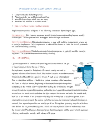 INTERNSHIP REPORT (LUCKY CEMENT LIMITED)
20
1. Components of a shaker bag house:
2. Attachments for top and bottom of each bag
3. Movable frame from which bags are hung
4. Shaft and rod attached to external motor
¸ CLEANING SEQUENCES FOR BAG HOUSES
Bag houses are cleaned using one of the following sequences, depending on type.
INTERMITTENT: This cleaning sequence is used for single compartment bag houses, usually
shaker types. The fan/process must be stopped while the bags are cleaned.
CONTINUOUS OFFLINE: This cleaning sequence is used with multiple-compartment reverse air
or pulse jet bag houses. Each compartment is taken offline in turn to clean; the overall process is
not shut down during cleaning.
CONTINUOUS ONLINE: This fully automated cleaning sequence is typically used for pulse jet
bag hoses. The process flow continues during cleaning.
II. CYCLONES:
Cyclonic separation is a method of removing particulates from an air, gas
or liquid stream, without the use of filters,
through vortex separation. Rotational effects and gravity are used to
fine droplets of liquid from a gaseous stream. A high speed rotating (air)
flow is established within a cylindrical or conical container called a cyclone
Air flows in a helical pattern, beginning at the top (wide end) of the cyclone
stream through the center of the cyclone and out the top. Larger (denser) particles in the rotating
stream have too much inertia to follow the tight curve of the stream, and strike the outside wall,
then fall to the bottom of the cyclone where they can be removed. In a conical system, as the
rotating flow moves towards the narrow end of the cyclone, the rotational radius of the stream is
reduced, thus separating smaller and smaller particles. The cyclone geometry, together with flow
rate, defines the cut point of the cyclone. This is the size of particle that will be removed from
the stream with 50% efficiency. Particles larger than the cut point will be removed with a greater
efficiency and smaller particles with a lower efficiency.
 