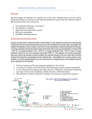 INTERNSHIP REPORT (LUCKY CEMENT LIMITED)
21
DIP TUBE
Dip tube length and diameter are naturally one of the most important factors for the cyclone
design and I think you will face several operation problems if you run the kiln without cyclone-5
dip/ immersion tube, some of them are:
1. Poor separation efficiency of cyclone-5.
2. Too high dust circulation.
3. Higher pressure drops in the cyclone.
4. More gas consumption.
5. Instability of burning process.
SUSPENSION PRE HEATER TOWER
Energy savings can be achieved within certain limits to raw materials moisture by reducing the
temperature of the hot gas through heat recovery with an additional cyclone stage. The higher the
number of preheater cyclone stages is the lower is the temperature reduction potential for the gas.
A 6-stage preheater precalciner plant using fossil fuels shows raw gas temperatures of about 280
- 290 °C, a 5-stage preheater 310 - 320 °C, a 4-stage preheater 340 - 350 °C and a 3-stage
preheater (which is not very common) more than 500 °C. The addition of an extra pre-heater
step may reduce the amount of heat available for material drying in the raw mills and will also
increase the electricity consumption in the required fans. The addition of a cyclone stage is only
feasible, e.g. if the original design was very conservative, or high amounts of secondary fuels are
used, especially in the calciner.
1. The key component of the gas-suspension preheater is the cyclone.
2. A cyclone is a conical vessel into which a dust-bearing gas-stream is passed tangentially.
3. A very efficient heat exchange takes place the gas is efficiently cooled, hence producing
less waste of heat to the atmosphere, and the raw mix is efficiently heated.
4. This efficiency is further increased if a number of cyclones are connected in sequence.
 