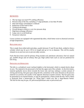 INTERNSHIP REPORT (LUCKY CEMENT LIMITED)
22
BENEFITS
1. The top stage can reach 97% settling efficiency
2. Pressure drop of the line, including a 5 stage preheater, is less than 50 mbar
3. Heat and energy consumption is reduced
4. Reduction of dust load to filter
5. Technical advantages
6. Overall design to achieve a very low pressure drop
7. High heat exchange efficiency
8. Large cone to avoid build-up
9. Fan power reduction
Lower cyclones are equipped with segmented dip tubes, which better resist to chemical corrosion
at high temperatures.
ROTATORY KILN
This is made from rolled mild steel plate, usually between 15 and 30 mm thick, welded to form a
cylinder which may be up to 230 m in length and up to 6 m in diameter. This will be usually
situated on an east/west axis to prevent eddy currents.
Fuels that have been used for primary firing include coal, petroleum coke,heavy fuel oil, natural
gas, landfill off-gas and oil refinery flare gas. High carbon fuels such as coal are preferred for
kiln firing
PRINCIPLE OF OPERATION
The kiln is a cylindrical vessel, inclined slightly to the horizontal, which is rotated slowly about
its axis. The material to be processed is fed into the upper end of the cylinder. As the kiln rotates,
material gradually moves down towards the lower end, and may undergo a certain amount of
stirring and mixing. Hot gases pass along the kiln, sometimes in the same direction as the process
material (co-current), but usually in the opposite direction (counter-current). The hot gases may
be generated in an external furnace, or may be generated by a flame inside the kiln. Such a flame
is projected from a burner-pipe (or "firing pipe") which acts like a large Bunsen burner.
The fuel for this may be gas, oil, pulverized petroleum coke or pulverized coal.
 