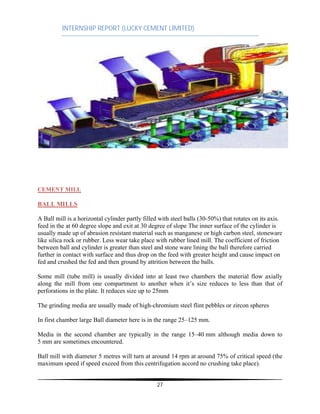 INTERNSHIP REPORT (LUCKY CEMENT LIMITED)
27
CEMENT MILL
BALL MILLS
A Ball mill is a horizontal cylinder partly filled with steel balls (30-50%) that rotates on its axis.
feed in the at 60 degree slope and exit at 30 degree of slope The inner surface of the cylinder is
usually made up of abrasion resistant material such as manganese or high carbon steel, stoneware
like silica rock or rubber. Less wear take place with rubber lined mill. The coefficient of friction
between ball and cylinder is greater than steel and stone ware lining the ball therefore carried
further in contact with surface and thus drop on the feed with greater height and cause impact on
fed and crushed the fed and then ground by attrition between the balls.
Some mill (tube mill) is usually divided into at least two chambers the material flow axially
along the mill from one compartment to another when it’s size reduces to less than that of
perforations in the plate. It reduces size up to 25mm
The grinding media are usually made of high-chromium steel flint pebbles or zircon spheres
In first chamber large Ball diameter here is in the range 25–125 mm.
Media in the second chamber are typically in the range 15–40 mm although media down to
5 mm are sometimes encountered.
Ball mill with diameter 5 metres will turn at around 14 rpm at around 75% of critical speed (the
maximum speed if speed exceed from this centrifugation accord no crushing take place).
 