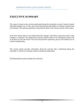 INTERNSHIP REPORT (LUCKY CEMENT LIMITED)
4
EXECUTIVE SUMMARY
This report is based on the activities performed during the internship at Lucky Cement Limited.
Internship duration was 12 days and it provided practical knowledge of working in professional
environment. This learning experience is described in detail in the various sections of this report.
In the first section, there is some detail about the company. The history and present status of the
company is explained. The organization structure and the details of its management along with
its location are also discussed. I have also discussed the operations, process and machine use in
cement manufacturing.
The second section provides information about the activities that I performed during the
internship. I worked as an internee mainly in production department.
The third and last section includes the conclusion.
 