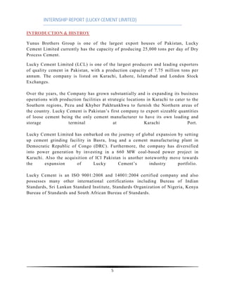 INTERNSHIP REPORT (LUCKY CEMENT LIMITED)
5
INTRODUCTION & HISTROY
Yunus Brothers Group is one of the largest export houses of Pakistan, Lucky
Cement Limited currently has the capacity of producing 25,000 tons per day of Dry
Process Cement.
Lucky Cement Limited (LCL) is one of the largest producers and leading exporters
of quality cement in Pakistan, with a production capacity of 7.75 million tons per
annum. The company is listed on Karachi, Lahore, Islamabad and London Stock
Exchanges.
Over the years, the Company has grown substantially and is expanding its business
operations with production facilities at strategic locations in Karachi to cater to the
Southern regions, Pezu and Khyber Pakhtunkhwa to furnish the Northern areas of
the country. Lucky Cement is Pakistan’s first company to export sizeable quantities
of loose cement being the only cement manufacturer to have its own loading and
storage terminal at Karachi Port.
Lucky Cement Limited has embarked on the journey of global expansion by setting
up cement grinding facility in Basra, Iraq and a cement manufacturing plant in
Democratic Republic of Congo (DRC). Furthermore, the company has diversified
into power generation by investing in a 660 MW coal-based power project in
Karachi. Also the acquisition of ICI Pakistan is another noteworthy move towards
the expansion of Lucky Cement’s industry portfolio.
Lucky Cement is an ISO 9001:2008 and 14001:2004 certified company and also
possesses many other international certifications including Bureau of Indian
Standards, Sri Lankan Standard Institute, Standards Organization of Nigeria, Kenya
Bureau of Standards and South African Bureau of Standards.
 