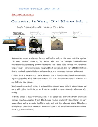 INTERNSHIP REPORT (LUCKY CEMENT LIMITED)
7
BEGINNING OF CEMENT
A cement is a binder, a substance that sets and hardens and can bind other materials together.
The word "cement" traces to the Romans, who used the termopus caementicium to
describe masonry resembling modern concrete that was made from crushed rock with burnt
lime as binder. The volcanic ash and pulverized brick supplements that were added to the burnt
lime, to obtain a hydraulic binder, were later referred to as cementum, cimentum and cement.
Cements used in construction can be characterized as being either hydraulic non-hydraulic,
depending upon the ability of the cement to be used in the presence of water (see hydraulic and
non-hydraulic lime plaster).
Non-hydraulic cement will not set in wet conditions or underwater, rather it sets as it dries and
reacts with carbon dioxide in the air. It can be attacked by some aggressive chemicals after
setting.
Hydraulic cement is made by replacing some of the cement in a mix with activated aluminium
silicates, pozzolanas, such as fly ash. The chemical reaction results in hydrates that are not very
water-soluble and so are quite durable in water and safe from chemical attack. This allows
setting in wet condition or underwater and further protects the hardened material from chemical
attack (e.g., Portland cement).
 