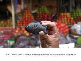 加拿⼤大Christopher Charles在柬埔寨發現嚴重貧⾎血問題，因此引起研究Iron Fish 的想法。 	
 