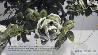 Mỗi Cây Tiền Lộc Phát được hợp từ hai nhánh: một bên vươn cao kết
8 hoa hồng đại diện cho Phát, nhánh còn lại trĩu cành xum xuê với 6
hoa hồng ứng với Lộc; mang ngụ ý “Phát Lộc mãi mãi” (8-6-2).
HOTLINE : 083 55 11 233
 