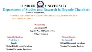 TUMKUR UNIVERSITY
Department of Studies and Research in Organic Chemistry
Seminar presented on,
“UNIMOLECULAR SURFACE REACTION: MECHANISM, INHIBITION AND
ACTIVATION ENERGY”
Presented by
Lakshmeesha M
Register No.: P11AZ22S104043
I M.Sc., I Semester
Under the Guidance The coordinator,
Pruthviraj K Dr. Suresh.D
Faculty DOS & R in organic chemistry
DOS & R in Organic Chemistry Tumkur University, Tumkur.
Tumkur University, Tumakuru.
 