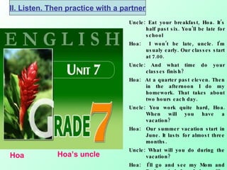 Uncle: Eat your breakfast, Hoa. It’s half past six. You’ll be late for school Hoa:  I won’t be late, uncle. I’m usualy early. Our classes start at 7.00. Uncle: And what time do your classes finish? Hoa:  At a quarter past eleven. Then in the afternoon I do my homework. That takes about two hours each day. Uncle: You work quite hard, Hoa. When will you have a vacation? Hoa:  Our summer vacation start in June. It lasts for almost three months. Uncle: What will you do during the vacation? Hoa:  I’ll go and see my Mom and Dad on their farm.I always like helping them. They work very hard, but we have fun working together . Hoa Hoa’s uncle II. Listen. Then practice with a partner 