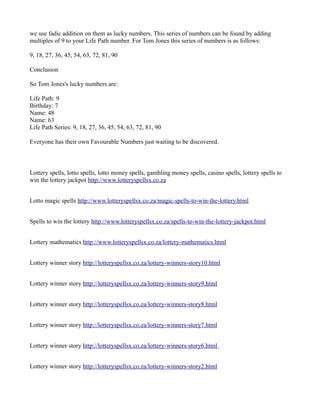 we use fadic addition on them as lucky numbers. This series of numbers can be found by adding 
multiples of 9 to your Life Path number. For Tom Jones this series of numbers is as follows: 
9, 18, 27, 36, 45, 54, 63, 72, 81, 90 
Conclusion 
So Tom Jones's lucky numbers are: 
Life Path: 9 
Birthday: 7 
Name: 48 
Name: 63 
Life Path Series: 9, 18, 27, 36, 45, 54, 63, 72, 81, 90 
Everyone has their own Favourable Numbers just waiting to be discovered. 
Lottery spells, lotto spells, lotto money spells, gambling money spells, casino spells, lottery spells to 
win the lottery jackpot http://www.lotteryspellsx.co.za 
Lotto magic spells http://www.lotteryspellsx.co.za/magic-spells-to-win-the-lottery.html 
Spells to win the lottery http://www.lotteryspellsx.co.za/spells-to-win-the-lottery-jackpot.html 
Lottery mathematics http://www.lotteryspellsx.co.za/lottery-mathematics.html 
Lottery winner story http://lotteryspellsx.co.za/lottery-winners-story10.html 
Lottery winner story http://lotteryspellsx.co.za/lottery-winners-story9.html 
Lottery winner story http://lotteryspellsx.co.za/lottery-winners-story8.html 
Lottery winner story http://lotteryspellsx.co.za/lottery-winners-story7.html 
Lottery winner story http://lotteryspellsx.co.za/lottery-winners-story6.html 
Lottery winner story http://lotteryspellsx.co.za/lottery-winners-story2.html 
 