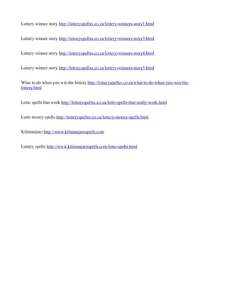 Lottery winner story http://lotteryspellsx.co.za/lottery-winners-story1.html 
Lottery winner story http://lotteryspellsx.co.za/lottery-winners-story3.html 
Lottery winner story http://lotteryspellsx.co.za/lottery-winners-story4.html 
Lottery winner story http://lotteryspellsx.co.za/lottery-winners-story5.html 
What to do when you win the lottery http://lotteryspellsx.co.za/what-to-do-when-you-win-the-lottery. 
html 
Lotto spells that work http://lotteryspellsx.co.za/lotto-spells-that-really-work.html 
Lotto money spells http://lotteryspellsx.co.za/lottery-money-spells.html 
Kilimanjaro http://www.kilimanjarospells.com 
Lottery spells http://www.kilimanjarospells.com/lotto-spells.html 
