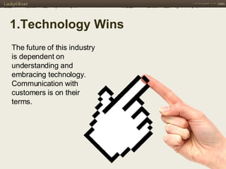 1.Technology Wins   The future of this industry is dependent on understanding and embracing technology. Communication with customers is on their terms. 