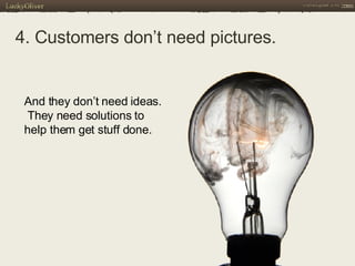 4. Customers don’t need pictures.   And they don’t need ideas.  They need solutions to help them get stuff done.  