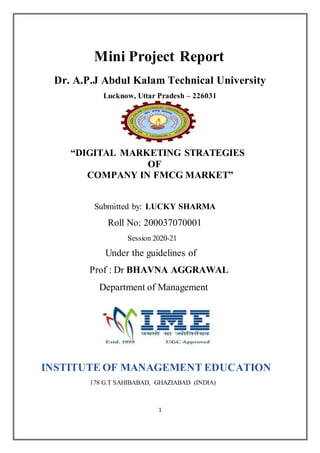 1
Mini Project Report
Dr. A.P.J Abdul Kalam Technical University
Lucknow, Uttar Pradesh – 226031
“DIGITAL MARKETING STRATEGIES
OF
COMPANY IN FMCG MARKET”
Submitted by: LUCKY SHARMA
Roll No: 200037070001
Session 2020-21
Under the guidelines of
Prof : Dr BHAVNA AGGRAWAL
Department of Management
INSTITUTE OF MANAGEMENT EDUCATION
178 G.T SAHIBABAD, GHAZIABAD (INDIA)
 