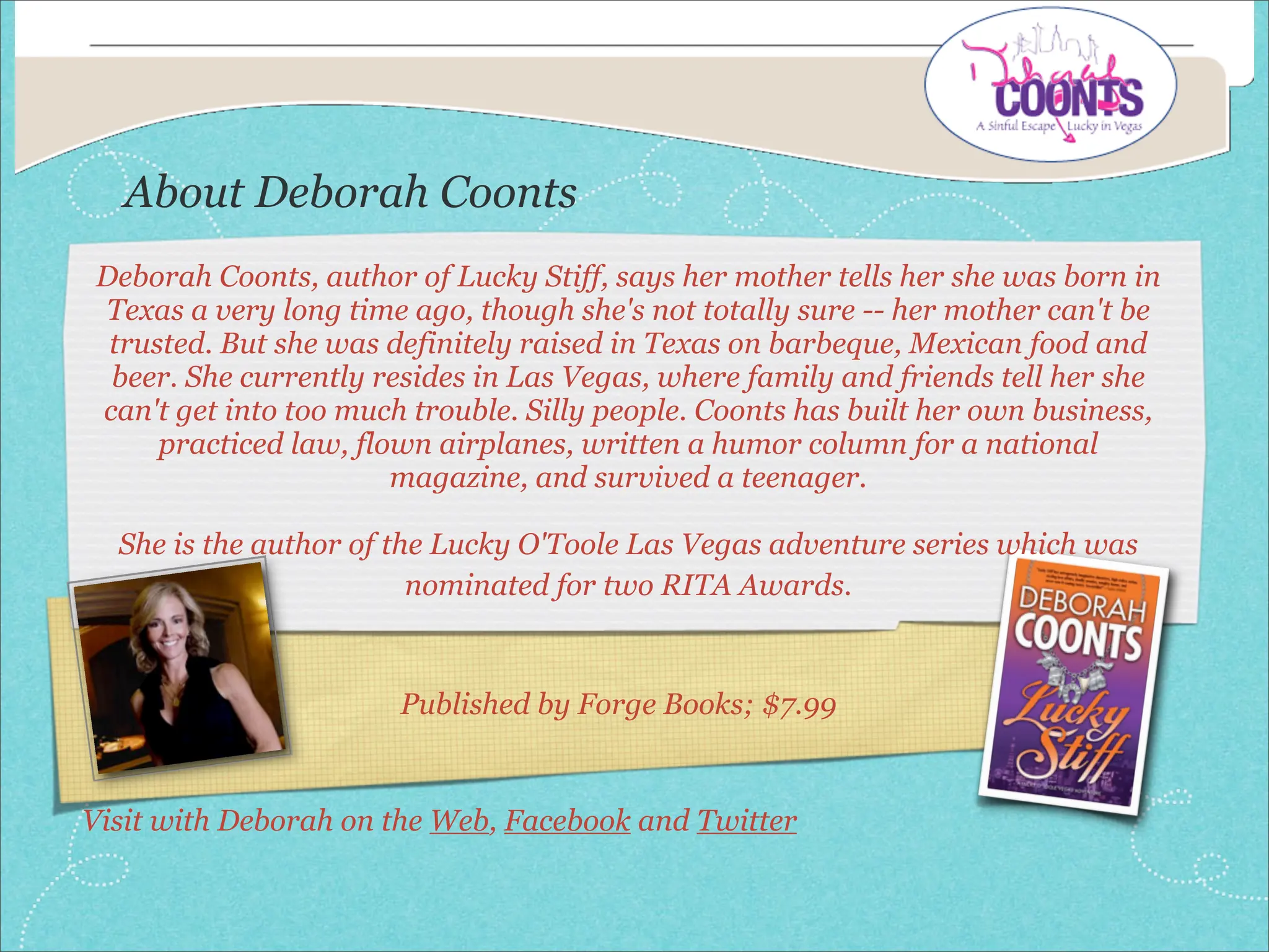 About Deborah Coonts
 Deborah Coonts, author of Lucky Stiff, says her mother tells her she was born in
 Texas a very long time ago, though she's not totally sure -- her mother can't be
  trusted. But she was definitely raised in Texas on barbeque, Mexican food and
  beer. She currently resides in Las Vegas, where family and friends tell her she
 can't get into too much trouble. Silly people. Coonts has built her own business,
      practiced law, flown airplanes, written a humor column for a national
                        magazine, and survived a teenager.

  She is the author of the Lucky O'Toole Las Vegas adventure series which was
                         nominated for two RITA Awards.



                        Published by Forge Books; $7.99


Visit with Deborah on the Web, Facebook and Twitter
 