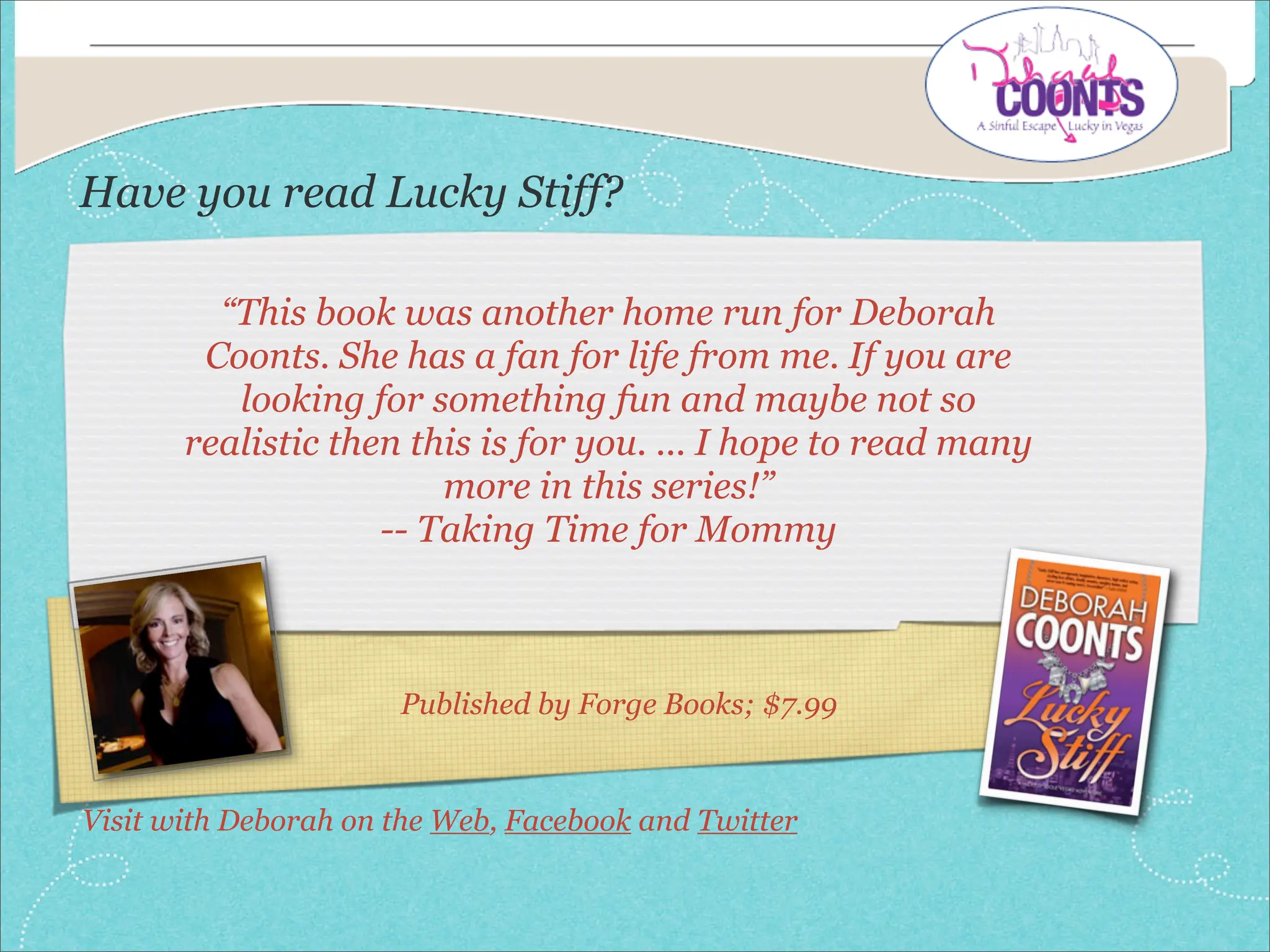 Have you read Lucky Stiff?

         “This book was another home run for Deborah
        Coonts. She has a fan for life from me. If you are
          looking for something fun and maybe not so
       realistic then this is for you. ... I hope to read many
                        more in this series!”
                    -- Taking Time for Mommy



                      Published by Forge Books; $7.99


Visit with Deborah on the Web, Facebook and Twitter
 