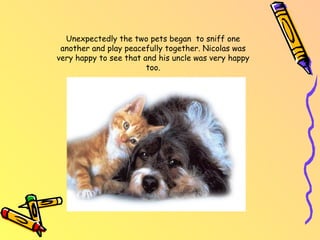 Unexpectedly the two pets began to sniff one another and play peacefully together. Nicolas was very happy to see that and his uncle was very happy too.