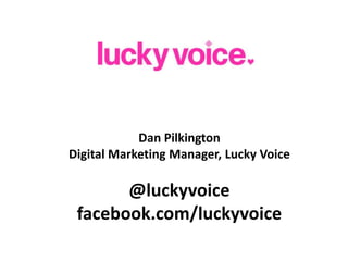 Dan Pilkington Digital Marketing Manager, Lucky Voice @luckyvoice facebook.com/luckyvoice 