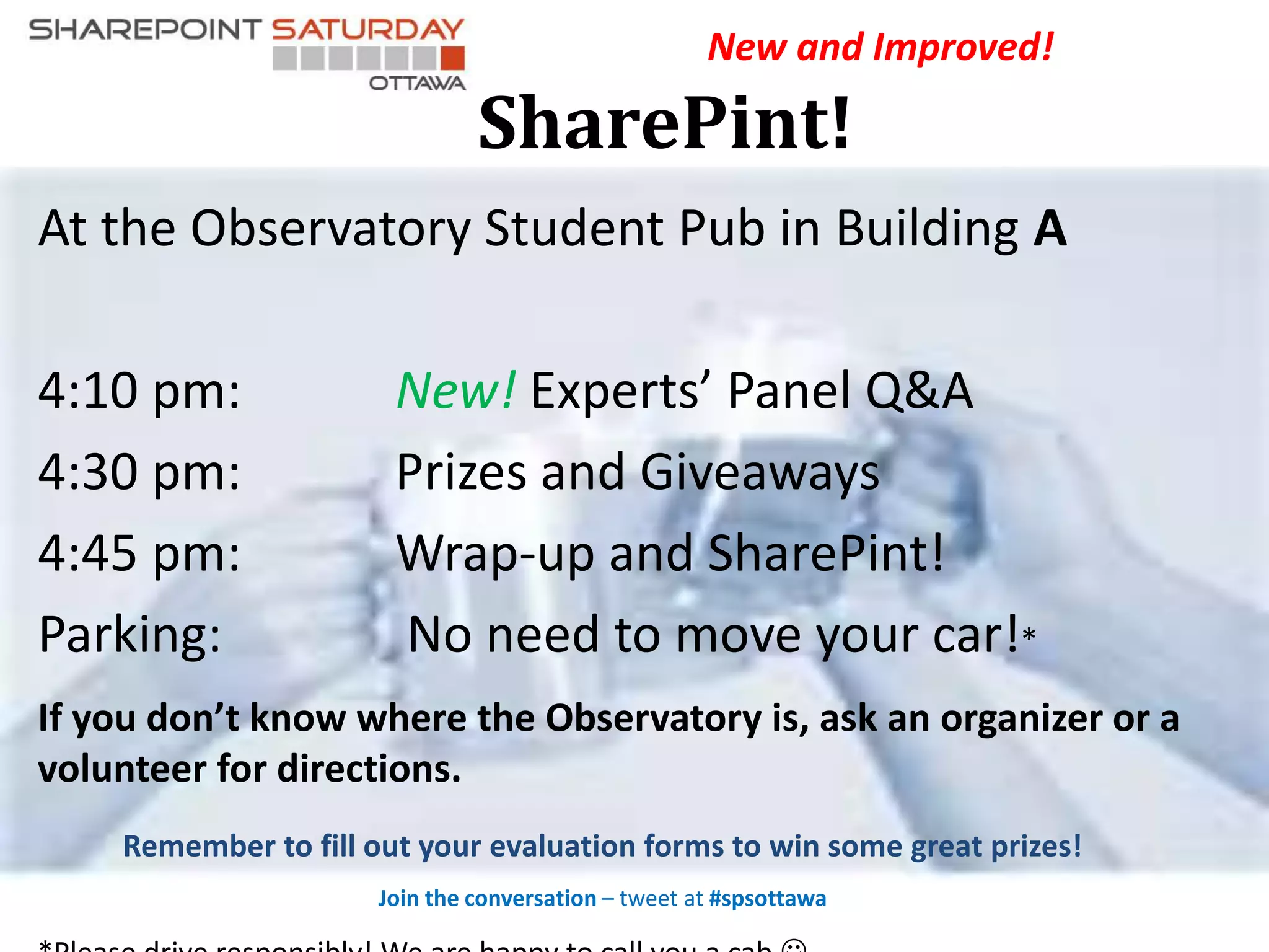 At the Observatory Student Pub in Building A
4:10 pm: New! Experts’ Panel Q&A
4:30 pm: Prizes and Giveaways
4:45 pm: Wrap-up and SharePint!
Parking: No need to move your car!*
If you don’t know where the Observatory is, ask an organizer or a
volunteer for directions.
Remember to fill out your evaluation forms to win some great prizes!
Join the conversation – tweet at #spsottawa
New and Improved!
SharePint!