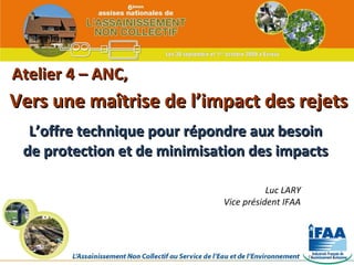 Atelier 4 – ANC, L’offre technique pour répondre aux besoin de protection et de minimisation des impacts Vers une maîtrise de l’impact des rejets Luc LARY Vice président IFAA 