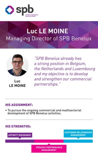 Managing Director of SPB Benelux
Luc
LE MOINE
Luc LE MOINE
HIS STRENGTHS:
HIS ASSIGNMENT:
• To pursue the ongoing commercial and multisectorial
development of SPB Benelux activities.
CUSTOMER RELATIONSHIP
MANAGEMENT
PROCESS PERFORMANCE
MANAGEMENT
“SPB Benelux already has
a strong position in Belgium,
the Netherlands and Luxembourg
and my objective is to develop
and strengthen our commercial
partnerships.”
AFFINITY INSURANCE
 