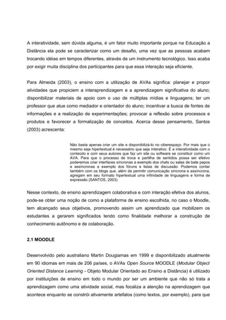 A interatividade, sem dúvida alguma, é um fator muito importante porque na Educação a
Distância ela pode se caracterizar como um desafio, uma vez que as pessoas acabam
trocando idéias em tempos diferentes, através de um instrumento tecnológico. Isso acaba
por exigir muita disciplina dos participantes para que essa interação seja eficiente.


Para Almeida (2003), o ensino com a utilização de AVAs significa: planejar e propor
atividades que propiciem a interaprendizagem e a aprendizagem significativa do aluno;
disponibilizar materiais de apoio com o uso de múltiplas mídias e linguagens; ter um
professor que atue como mediador e orientador do aluno; incentivar a busca de fontes de
informações e a realização de experimentações; provocar a reflexão sobre processos e
produtos e favorecer a formalização de conceitos. Acerca desse pensamento, Santos
(2003) acrescenta:


                      Não basta apenas criar um site e disponibilizá-lo no ciberespaço. Por mais que o
                      mesmo seja hipertextual é necessário que seja interativo. É a interatividade com o
                      conteúdo e com seus autores que faz um site ou software se constituir como um
                      AVA. Para que o processo de troca e partilha de sentidos possa ser efetivo
                      poderemos criar interfaces síncronas a exemplo dos chats ou salas de bate papos
                      e assíncronas a exemplo dos fóruns e listas de discussão. Podemos contar
                      também com os blogs que, além de permitir comunicação síncrona e assíncrona,
                      agregam em seu formato hipertextual uma infinidade de linguagens e forma de
                      expressão (SANTOS, 2003).


Nesse contexto, de ensino aprendizagem colaborativa e com interação efetiva dos alunos,
pode-se obter uma noção de como a plataforma de ensino escolhida, no caso o Moodle,
tem alcançado seus objetivos, promovendo assim um aprendizado que mobilizem os
estudantes a gerarem significados tendo como finalidade melhorar a construção de
conhecimento autônomo e de colaboração.


2.1 MOODLE


Desenvolvido pelo australiano Martin Dougiamas em 1999 e disponibilizado atualmente
em 90 idiomas em mais de 206 países, o AVAs Open Source MOODLE (Modular Object
Oriented Distance Learning - Objeto Modular Orientado ao Ensino a Distância) é utilizado
por instituições de ensino em todo o mundo por ser um ambiente que não só trata a
aprendizagem como uma atividade social, mas focaliza a atenção na aprendizagem que
acontece enquanto se constrói ativamente artefatos (como textos, por exemplo), para que
 
