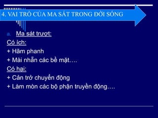 a. Ma sát trượt:
Có ích:
+ Hãm phanh
+ Mài nhẵn các bề mặt….
Có hại:
+ Cản trở chuyển động
+ Làm mòn các bộ phận truyền động….
4. VAI TRÒ CỦA MA SÁT TRONG ĐỜI SỐNG
 