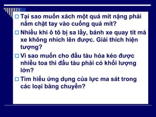 Tại sao muốn xách một quả mít nặng phải
nắm chặt tay vào cuống quả mít?
 Nhiều khi ô tô bị sa lầy, bánh xe quay tít mà
xe không nhích lên được. Giải thích hiện
tượng?
 Vì sao muốn cho đầu tàu hỏa kéo được
nhiều toa thì đầu tàu phải có khối lượng
lớn?
 Tìm hiểu ứng dụng của lực ma sát trong
các loại băng chuyền?
 