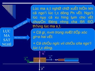 LỰC
MA
SÁT
NGHỈ
PHƯƠNG,CHIỀU
Lùc ma s¸t nghØ chØ xuÊt hiÖn khi
cã ngo¹i lùc t¸c dông lªn vËt. Ngo¹i
lùc nµy cã xu híng lµm cho vËt
chuyÓn ®éng nhng cha ®ñ ®Ó
th¾ng lùc ma s¸t.
+ Cã gi¸ n»m trong mÆt tiÕp xóc
gi÷a hai vËt.
+ Cã chiÒu ngîc víi chiÒu cña ngo¹i
lùc t¸c dông.
N
P
Fk
Fmsn
 