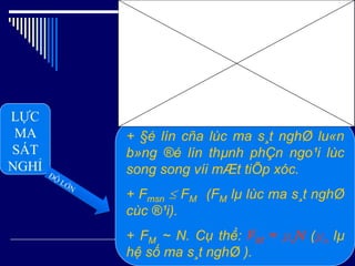 LỰC
MA
SÁT
NGHỈ
+ §é lín cña lùc ma s¸t nghØ lu«n
b»ng ®é lín thµnh phÇn ngo¹i lùc
song song víi mÆt tiÕp xóc.
+ Fmsn  FM (FM lµ lùc ma s¸t nghØ
cùc ®¹i).
+ FM ~ N. Cụ thể: FM = µnN (µn lµ
hệ số ma s¸t nghØ ).
 